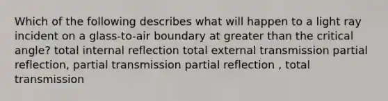 Which of the following describes what will happen to a light ray incident on a glass-to-air boundary at greater than the critical angle? total internal reflection total external transmission partial reflection, partial transmission partial reflection , total transmission