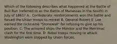 Which of the following describes what happened at the Battle of Bull Run (referred to as the Battle of Manassas in the South) in July of 1861? A.. Confederate reinforcements won the battle and forced the Union troops to retreat B. General Robert E. Lee earned the nickname "Stonewall" for refusing to give up his position. C. The armored ships the Monitor and the Merrimac clash for the first time. D. Rebel troops moving to attack Washington were stopped by Union forces.