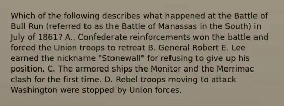 Which of the following describes what happened at the Battle of Bull Run (referred to as the Battle of Manassas in the South) in July of 1861? A.. Confederate reinforcements won the battle and forced the Union troops to retreat B. General Robert E. Lee earned the nickname "Stonewall" for refusing to give up his position. C. The armored ships the Monitor and the Merrimac clash for the first time. D. Rebel troops moving to attack Washington were stopped by Union forces.