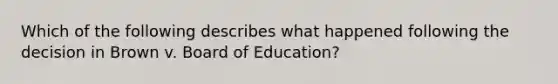 Which of the following describes what happened following the decision in Brown v. Board of Education?