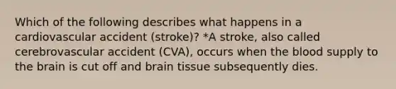 Which of the following describes what happens in a cardiovascular accident (stroke)? *A stroke, also called cerebrovascular accident (CVA), occurs when the blood supply to the brain is cut off and brain tissue subsequently dies.