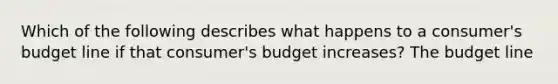 Which of the following describes what happens to a consumer's budget line if that consumer's budget increases? The budget line