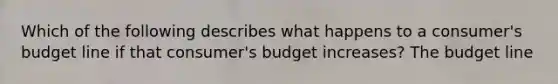 Which of the following describes what happens to a​ consumer's budget line if that​ consumer's budget​ increases? The budget line