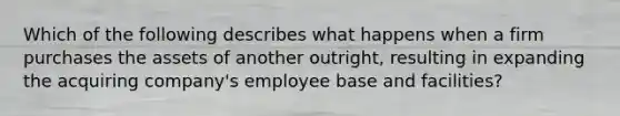 Which of the following describes what happens when a firm purchases the assets of another outright, resulting in expanding the acquiring company's employee base and facilities?