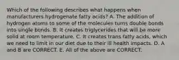 Which of the following describes what happens when manufacturers hydrogenate fatty acids? A. The addition of hydrogen atoms to some of the molecules turns double bonds into single bonds. B. It creates triglycerides that will be more solid at room temperature. C. It creates trans fatty acids, which we need to limit in our diet due to their ill health impacts. D. A and B are CORRECT. E. All of the above are CORRECT.