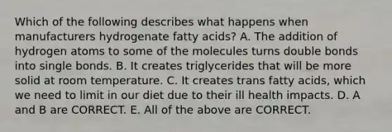 Which of the following describes what happens when manufacturers hydrogenate fatty acids? A. The addition of hydrogen atoms to some of the molecules turns double bonds into single bonds. B. It creates triglycerides that will be more solid at room temperature. C. It creates trans fatty acids, which we need to limit in our diet due to their ill health impacts. D. A and B are CORRECT. E. All of the above are CORRECT.