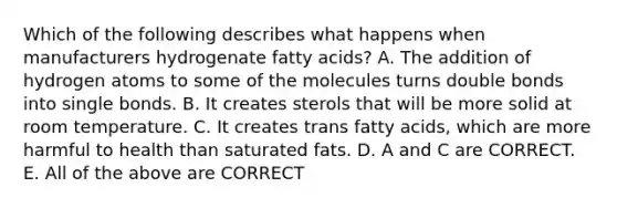 Which of the following describes what happens when manufacturers hydrogenate fatty acids? A. The addition of hydrogen atoms to some of the molecules turns double bonds into single bonds. B. It creates sterols that will be more solid at room temperature. C. It creates trans fatty acids, which are more harmful to health than saturated fats. D. A and C are CORRECT. E. All of the above are CORRECT