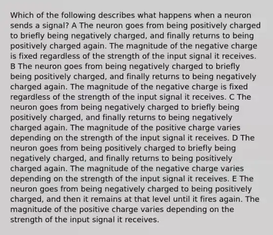 Which of the following describes what happens when a neuron sends a signal? A The neuron goes from being positively charged to briefly being negatively charged, and finally returns to being positively charged again. The magnitude of the negative charge is fixed regardless of the strength of the input signal it receives. B The neuron goes from being negatively charged to briefly being positively charged, and finally returns to being negatively charged again. The magnitude of the negative charge is fixed regardless of the strength of the input signal it receives. C The neuron goes from being negatively charged to briefly being positively charged, and finally returns to being negatively charged again. The magnitude of the positive charge varies depending on the strength of the input signal it receives. D The neuron goes from being positively charged to briefly being negatively charged, and finally returns to being positively charged again. The magnitude of the negative charge varies depending on the strength of the input signal it receives. E The neuron goes from being negatively charged to being positively charged, and then it remains at that level until it fires again. The magnitude of the positive charge varies depending on the strength of the input signal it receives.