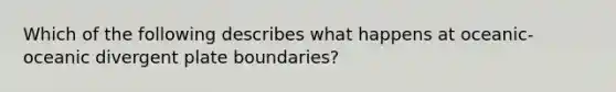 Which of the following describes what happens at oceanic-oceanic divergent plate boundaries?