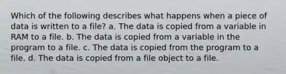 Which of the following describes what happens when a piece of data is written to a file? a. The data is copied from a variable in RAM to a file. b. The data is copied from a variable in the program to a file. c. The data is copied from the program to a file. d. The data is copied from a file object to a file.