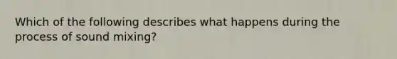 Which of the following describes what happens during the process of sound mixing?