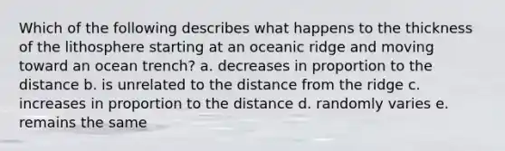 Which of the following describes what happens to the thickness of the lithosphere starting at an oceanic ridge and moving toward an ocean trench? a. decreases in proportion to the distance b. is unrelated to the distance from the ridge c. increases in proportion to the distance d. randomly varies e. remains the same