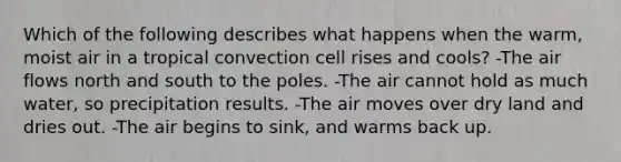 Which of the following describes what happens when the warm, moist air in a tropical convection cell rises and cools? -The air flows north and south to the poles. -The air cannot hold as much water, so precipitation results. -The air moves over dry land and dries out. -The air begins to sink, and warms back up.