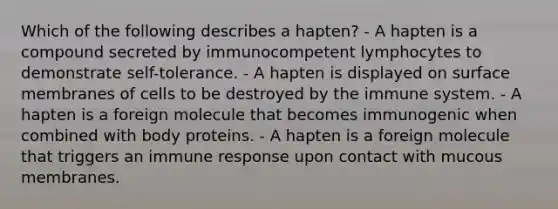 Which of the following describes a hapten? - A hapten is a compound secreted by immunocompetent lymphocytes to demonstrate self-tolerance. - A hapten is displayed on surface membranes of cells to be destroyed by the immune system. - A hapten is a foreign molecule that becomes immunogenic when combined with body proteins. - A hapten is a foreign molecule that triggers an immune response upon contact with mucous membranes.