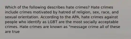 Which of the following describes hate crimes? Hate crimes include crimes motivated by hatred of religion, sex, race, and sexual orientation. According to the APA, hate crimes against people who identify as LGBT are the most socially acceptable crimes. Hate crimes are known as "message crime all of these are true