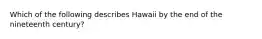 Which of the following describes Hawaii by the end of the nineteenth century?