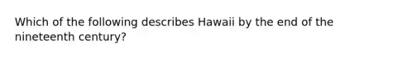 Which of the following describes Hawaii by the end of the nineteenth century?