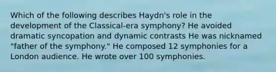 Which of the following describes Haydn's role in the development of the Classical-era symphony? He avoided dramatic syncopation and dynamic contrasts He was nicknamed "father of the symphony." He composed 12 symphonies for a London audience. He wrote over 100 symphonies.