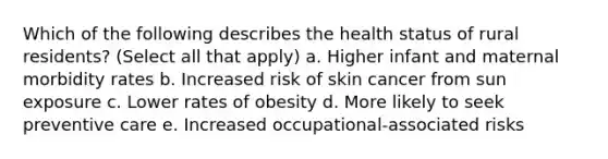 Which of the following describes the health status of rural residents? (Select all that apply) a. Higher infant and maternal morbidity rates b. Increased risk of skin cancer from sun exposure c. Lower rates of obesity d. More likely to seek preventive care e. Increased occupational-associated risks