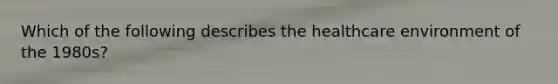 Which of the following describes the healthcare environment of the 1980s?