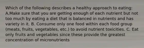 Which of the following describes a healthy approach to eating: A.Make sure that you are getting enough of each nutrient but not too much by eating a diet that is balanced in nutrients and has variety in it. B. Consume only one food within each food group (meats, fruits, vegetables, etc.) to avoid nutrient toxicities. C. Eat only fruits and vegetables since these provide the greatest concentration of micronutrients