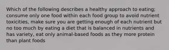 Which of the following describes a healthy approach to eating; consume only one food within each food group to avoid nutrient toxicities, make sure you are getting enough of each nutrient but no too much by eating a diet that is balanced in nutrients and has variety, eat only animal-based foods as they more protein than plant foods