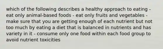 which of the following describes a healthy approach to eating - eat only animal-based foods - eat only fruits and vegetables - make sure that you are getting enough of each nutrient but not too much by eating a diet that is balanced in nutrients and has variety in it - consume only one food within each food group to avoid nutrient toxicities