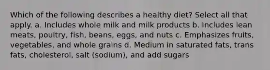 Which of the following describes a healthy diet? Select all that apply. a. Includes whole milk and milk products b. Includes lean meats, poultry, fish, beans, eggs, and nuts c. Emphasizes fruits, vegetables, and whole grains d. Medium in saturated fats, trans fats, cholesterol, salt (sodium), and add sugars