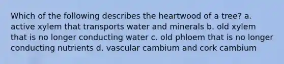 Which of the following describes the heartwood of a tree? a. active xylem that transports water and minerals b. old xylem that is no longer conducting water c. old phloem that is no longer conducting nutrients d. vascular cambium and cork cambium