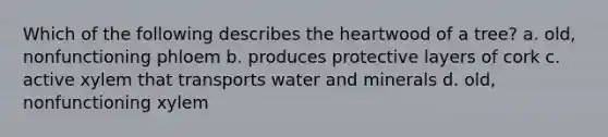 Which of the following describes <a href='https://www.questionai.com/knowledge/kya8ocqc6o-the-heart' class='anchor-knowledge'>the heart</a>wood of a tree? a. old, nonfunctioning phloem b. produces protective layers of cork c. active xylem that transports water and minerals d. old, nonfunctioning xylem