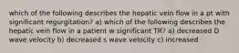 which of the following describes the hepatic vein flow in a pt with significant regurgitation? a) which of the following describes the hepatic vein flow in a patient w significant TR? a) decreased D wave velocity b) decreased s wave velocity c) increased