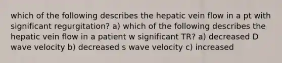 which of the following describes the hepatic vein flow in a pt with significant regurgitation? a) which of the following describes the hepatic vein flow in a patient w significant TR? a) decreased D wave velocity b) decreased s wave velocity c) increased