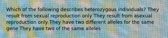 Which of the following describes heterozygous individuals? They result from sexual reproduction only They result from asexual reproduction only They have two different alleles for the same gene They have two of the same alleles