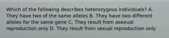 Which of the following describes heterozygous individuals? A. They have two of the same alleles B. They have two different alleles for the same gene C. They result from asexual reproduction only D. They result from sexual reproduction only