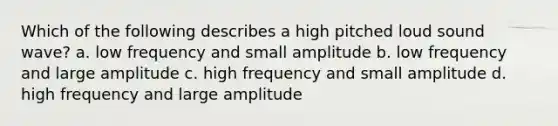 Which of the following describes a high pitched loud sound wave? a. low frequency and small amplitude b. low frequency and large amplitude c. high frequency and small amplitude d. high frequency and large amplitude