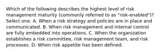 Which of the following describes the highest level of risk management maturity (commonly referred to as "risk-enabled")? Select one. A. When a risk strategy and policies are in place and communicated. B. When risk management and internal control are fully embedded into operations. C. When the organization establishes a risk committee, risk management team, and risk processes. D. When risk appetite has been defined.