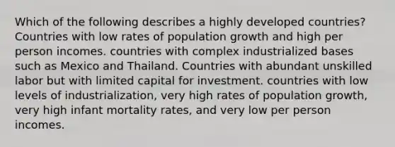 Which of the following describes a highly developed countries? Countries with low rates of population growth and high per person incomes. countries with complex industrialized bases such as Mexico and Thailand. Countries with abundant unskilled labor but with limited capital for investment. countries with low levels of industrialization, very high rates of population growth, very high infant mortality rates, and very low per person incomes.