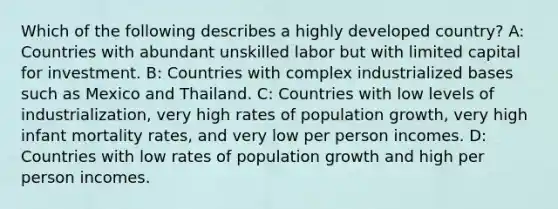 Which of the following describes a highly developed country? A: Countries with abundant unskilled labor but with limited capital for investment. B: Countries with complex industrialized bases such as Mexico and Thailand. C: Countries with low levels of industrialization, very high rates of population growth, very high infant mortality rates, and very low per person incomes. D: Countries with low rates of population growth and high per person incomes.