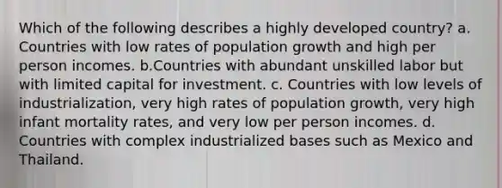 Which of the following describes a highly developed country? a. Countries with low rates of population growth and high per person incomes. b.Countries with abundant unskilled labor but with limited capital for investment. c. Countries with low levels of industrialization, very high rates of population growth, very high infant mortality rates, and very low per person incomes. d. Countries with complex industrialized bases such as Mexico and Thailand.