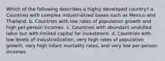 Which of the following describes a highly developed country? a. Countries with complex industrialized bases such as Mexico and Thailand. b. Countries with low rates of population growth and high per-person incomes. c. Countries with abundant unskilled labor but with limited capital for investment. d. Countries with low levels of industrialization, very high rates of population growth, very high infant mortality rates, and very low per-person incomes.