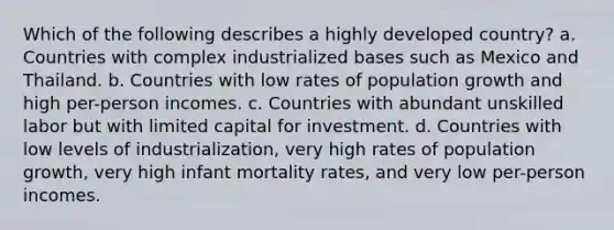 Which of the following describes a highly developed country? a. Countries with complex industrialized bases such as Mexico and Thailand. b. Countries with low rates of population growth and high per-person incomes. c. Countries with abundant unskilled labor but with limited capital for investment. d. Countries with low levels of industrialization, very high rates of population growth, very high infant mortality rates, and very low per-person incomes.