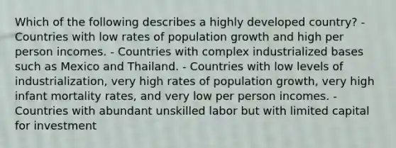 Which of the following describes a highly developed country? - Countries with low rates of population growth and high per person incomes. - Countries with complex industrialized bases such as Mexico and Thailand. - Countries with low levels of industrialization, very high rates of population growth, very high infant mortality rates, and very low per person incomes. - Countries with abundant unskilled labor but with limited capital for investment