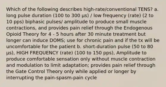 Which of the following describes high-rate/conventional TENS? a. long pulse duration (100 to 300 μs) / low frequency (rate) (2 to 10 pps) biphasic pulses/ amplitude to produce small muscle contractions, and provides pain relief through the Endogenous Opioid Theory for 4 - 5 hours after 30 minute treatment but longer can induce DOMS; use for chronic pain and if the tx will be uncomfortable for the patient b. short-duration pulse (50 to 80 μs), HIGH FREQUENCY (rate) (100 to 150 pps), Amplitude to produce comfortable sensation only without muscle contraction and modulation to limit adaptation; provides pain relief through the Gate Control Theory only while applied or longer by interrupting the pain-spasm-pain cycle