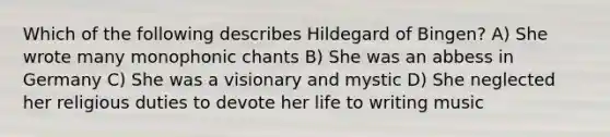 Which of the following describes Hildegard of Bingen? A) She wrote many monophonic chants B) She was an abbess in Germany C) She was a visionary and mystic D) She neglected her religious duties to devote her life to writing music