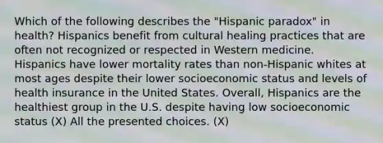 Which of the following describes the "Hispanic paradox" in health? Hispanics benefit from cultural healing practices that are often not recognized or respected in Western medicine. Hispanics have lower mortality rates than non-Hispanic whites at most ages despite their lower socioeconomic status and levels of health insurance in the United States. Overall, Hispanics are the healthiest group in the U.S. despite having low socioeconomic status (X) All the presented choices. (X)