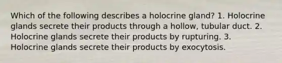 Which of the following describes a holocrine gland? 1. Holocrine glands secrete their products through a hollow, tubular duct. 2. Holocrine glands secrete their products by rupturing. 3. Holocrine glands secrete their products by exocytosis.