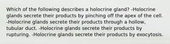 Which of the following describes a holocrine gland? -Holocrine glands secrete their products by pinching off the apex of the cell. -Holocrine glands secrete their products through a hollow, tubular duct. -Holocrine glands secrete their products by rupturing. -Holocrine glands secrete their products by exocytosis.