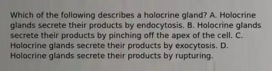 Which of the following describes a holocrine gland? A. Holocrine glands secrete their products by endocytosis. B. Holocrine glands secrete their products by pinching off the apex of the cell. C. Holocrine glands secrete their products by exocytosis. D. Holocrine glands secrete their products by rupturing.