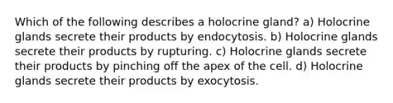 Which of the following describes a holocrine gland? a) Holocrine glands secrete their products by endocytosis. b) Holocrine glands secrete their products by rupturing. c) Holocrine glands secrete their products by pinching off the apex of the cell. d) Holocrine glands secrete their products by exocytosis.