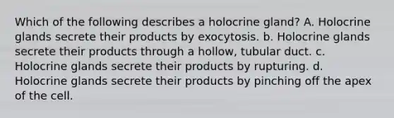 Which of the following describes a holocrine gland? A. Holocrine glands secrete their products by exocytosis. b. Holocrine glands secrete their products through a hollow, tubular duct. c. Holocrine glands secrete their products by rupturing. d. Holocrine glands secrete their products by pinching off the apex of the cell.